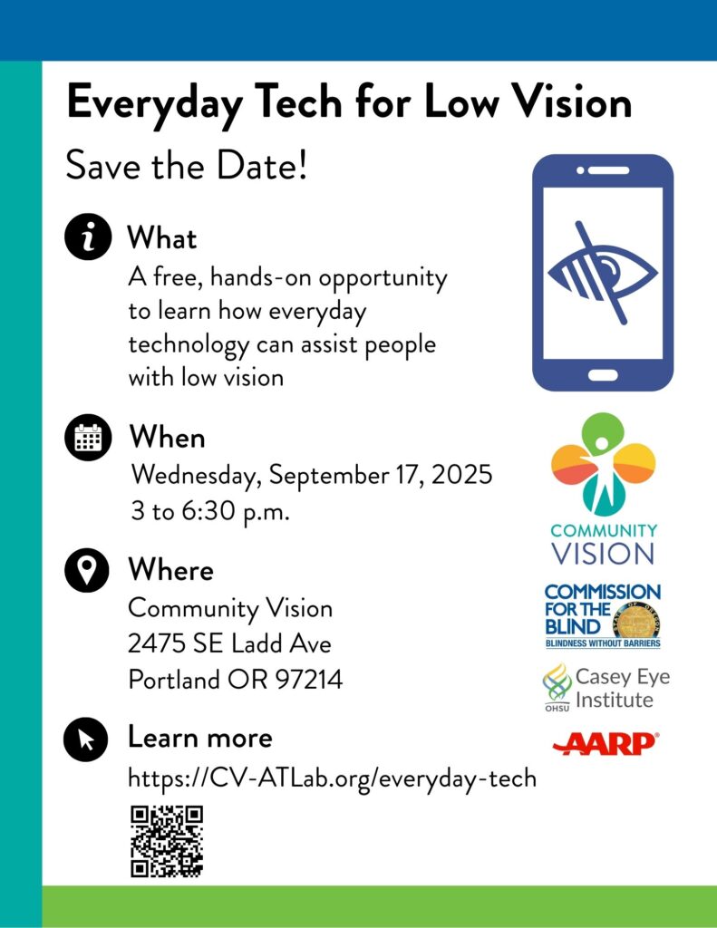 Link to full size image; Low vision icon, Community Vision logo, Commission for the Blind logo, Casey Eye Institute logo, AARP logo.
Image text: Everyday Tech for Low Vision
Save the Date for a free, hands-on opportunity to learn how everyday technology can assist people with low vision.
When: Wednesday, September 17, 2025, 3 to 6:30 p.m.
Where: Community Vision, 2475 SE Ladd Ave, Portland OR 97214
Learn more:
https://CV-ATLaborg/everyday-tech